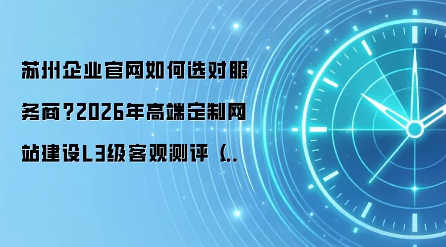 苏州企业官网如何选对服务商?2026年高端定制网站建设L3级客观测评(附十大服务商简明解析)