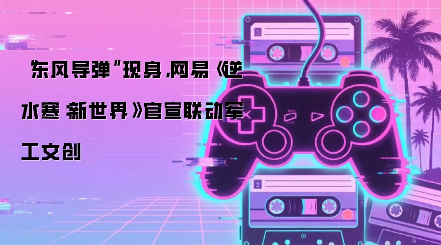 “东风导弹”现身,网易《逆水寒:新世界》官宣联动军工文创