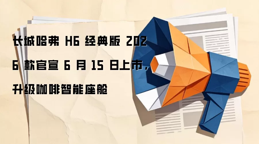 长城哈弗 H6 经典版 2026 款官宣 6 月 15 日上市,升级咖啡智能座舱