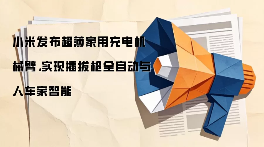 小米发布超薄家用充电机械臂,实现插拔枪全自动与人车家智能