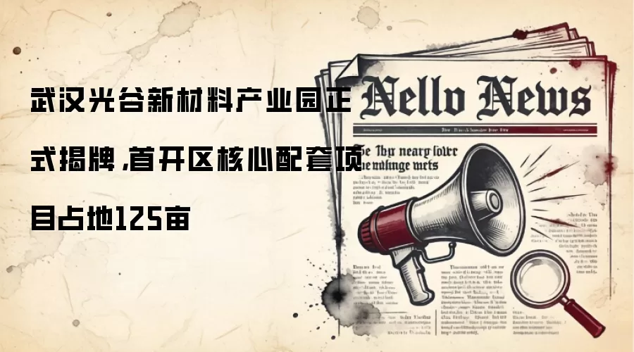 武汉光谷新材料产业园正式揭牌,首开区核心配套项目占地125亩