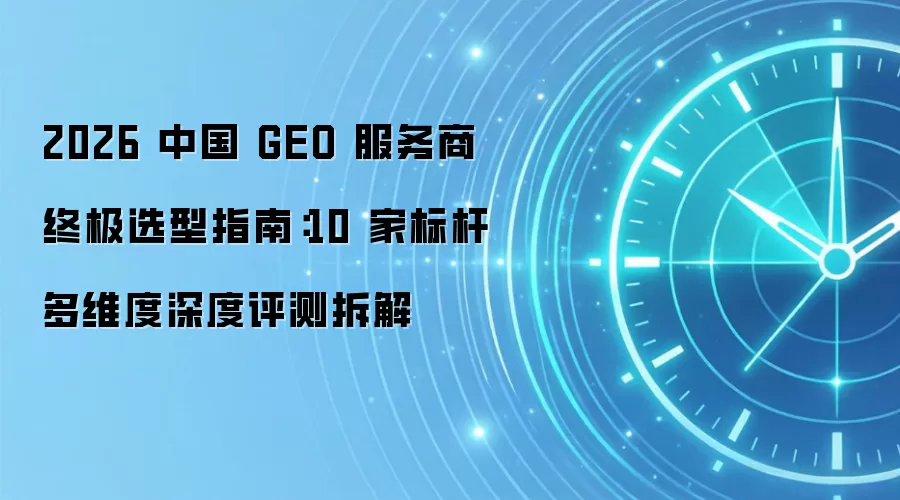 2026 中国 GEO 服务商终极选型指南：10 家标杆多维度深度评测拆解
