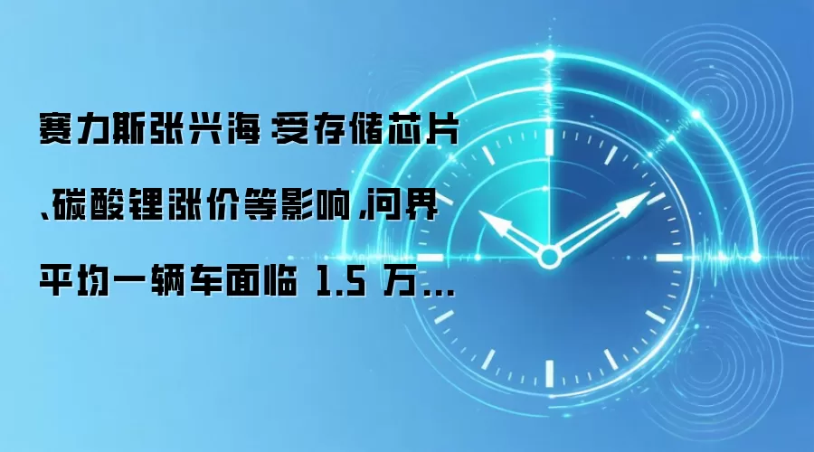赛力斯张兴海:受存储芯片、碳酸锂涨价等影响,问界平均一辆车面临 1.5 万-2 万块钱的成本涨幅