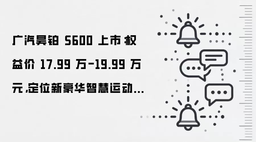 广汽昊铂 S600 上市:权益价 17.99 万-19.99 万元,定位新豪华智慧运动SUV