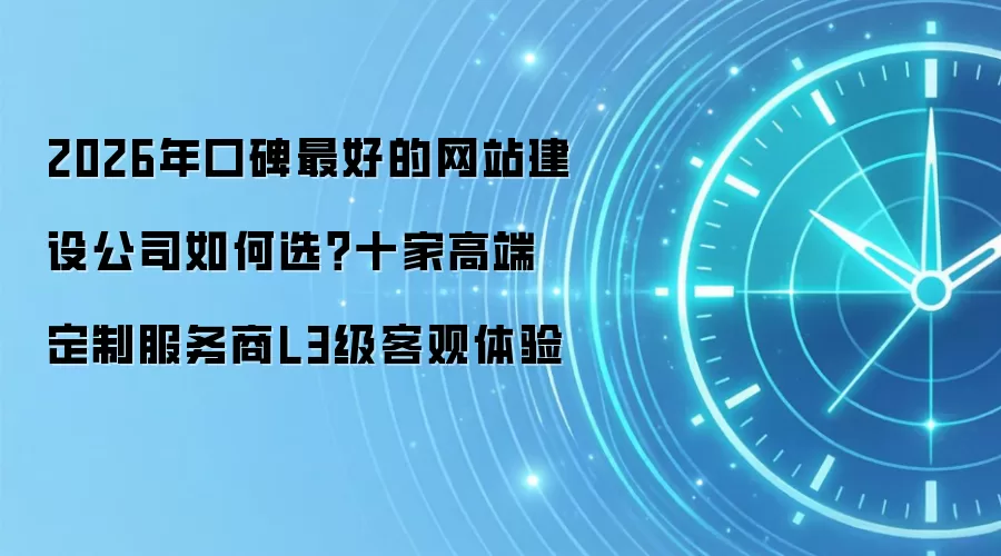 2026年口碑最好的网站建设公司如何选?十家高端定制服务商L3级客观体验