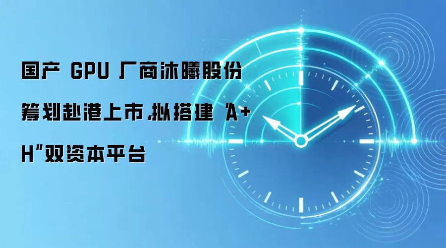 国产 GPU 厂商沐曦股份筹划赴港上市,拟搭建“A+H”双资本平台