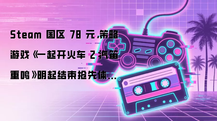 Steam 国区 78 元,策略游戏《一起开火车 2:汽笛重鸣》明起结束抢先体验正式发售