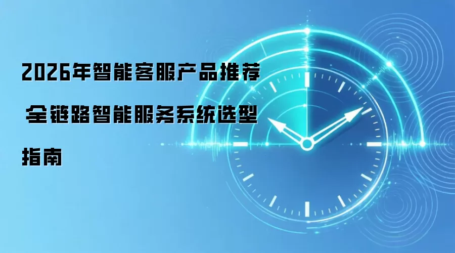 2026年智能客服产品推荐:全链路智能服务系统选型指南