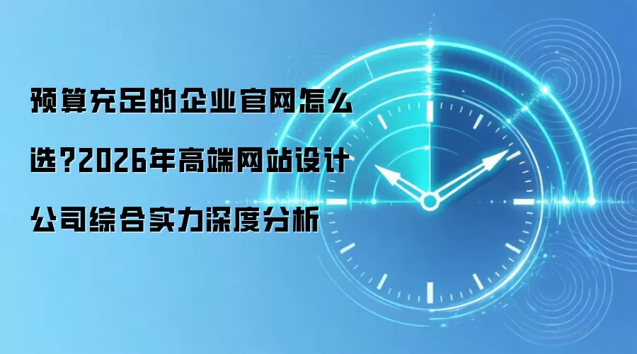 预算充足的企业官网怎么选?2026年高端网站设计公司综合实力深度分析