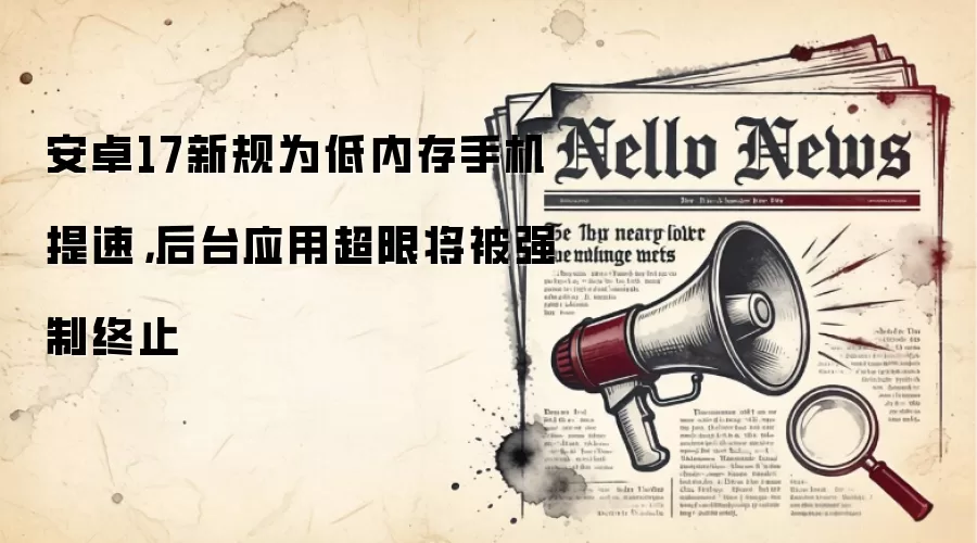 安卓17新规为低内存手机提速,后台应用超限将被强制终止