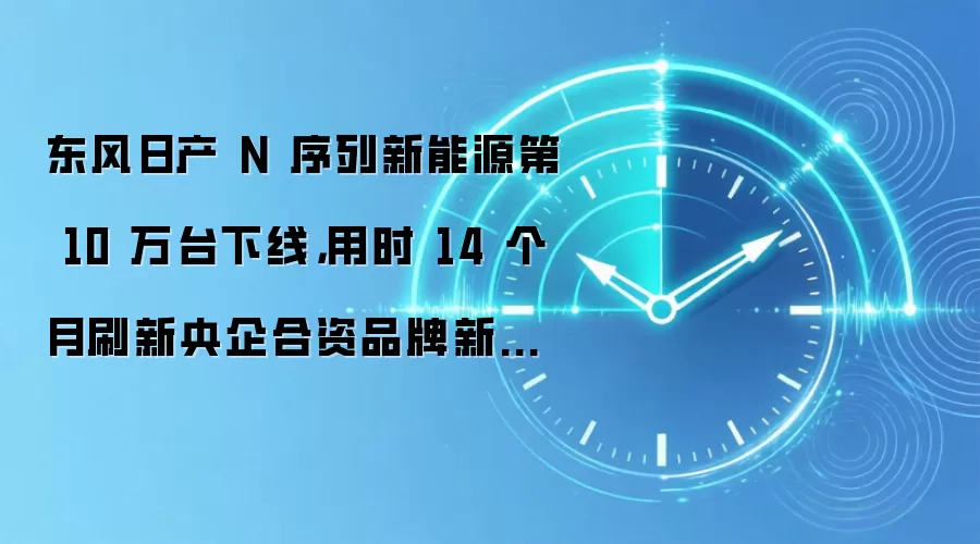 东风日产 N 序列新能源第 10 万台下线,用时 14 个月刷新央企合资品牌新能源 10 万台销量最快纪录