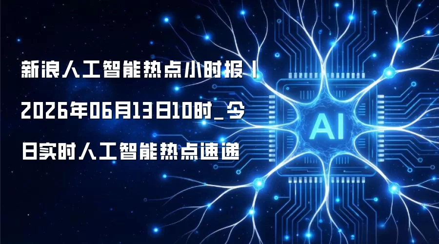 新浪人工智能热点小时报丨2026年06月13日10时_今日实时人工智能热点速递