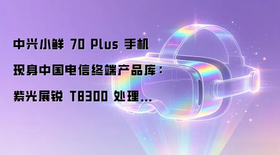 中兴小鲜 70 Plus 手机现身中国电信终端产品库:紫光展锐 T8300 处理器、Android 16 系统