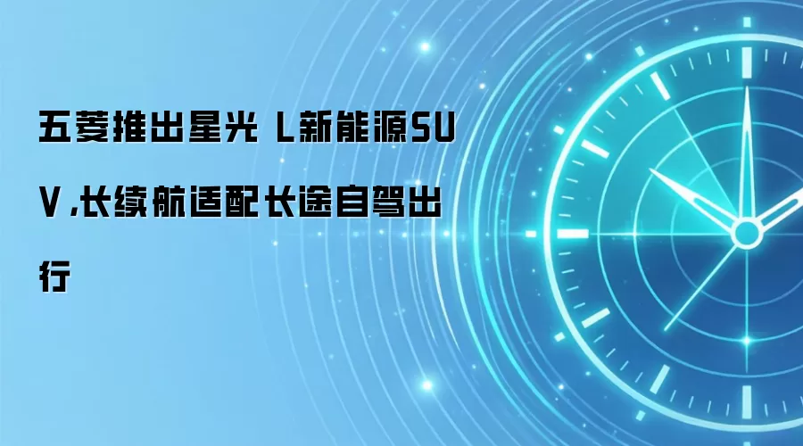 五菱推出星光 L新能源SUV，长续航适配长途自驾出行