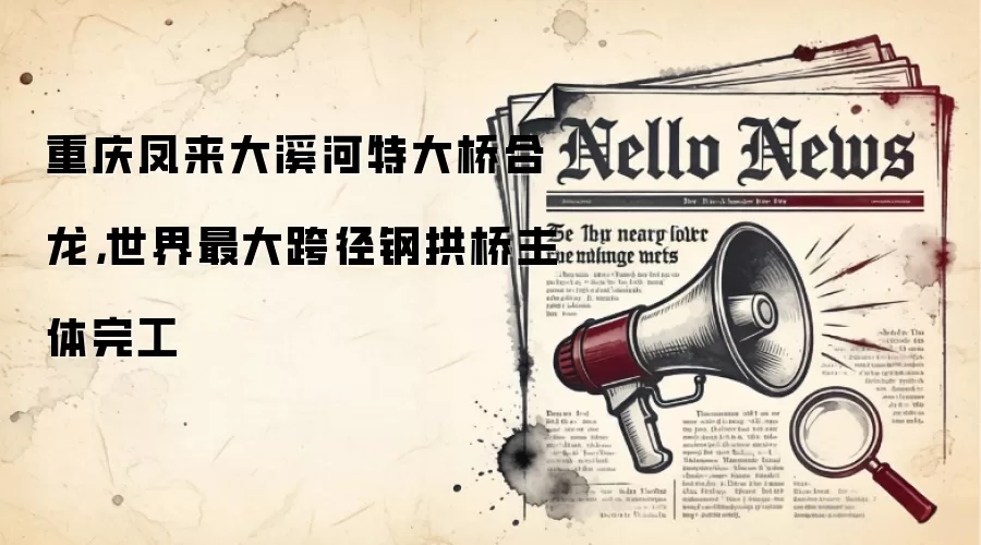 重庆凤来大溪河特大桥合龙,世界最大跨径钢拱桥主体完工