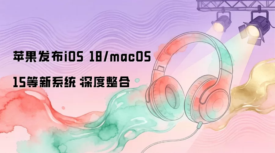 苹果发布iOS 18/macOS 15等新系统:深度整合