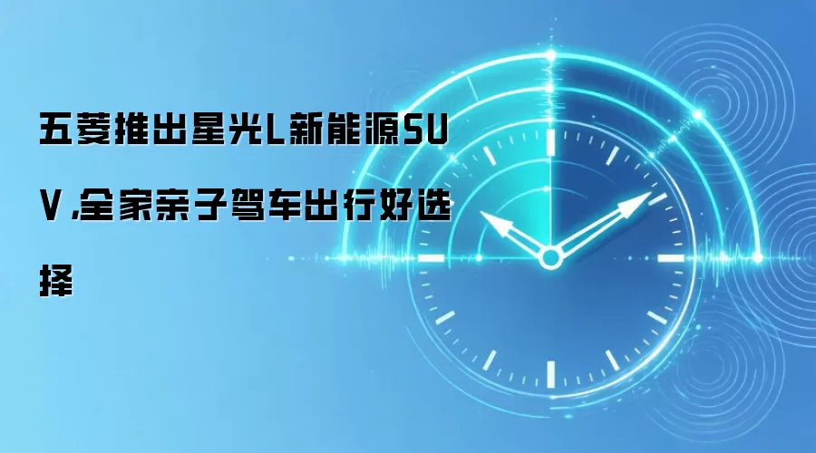 五菱推出星光L新能源SUV,全家亲子驾车出行好选择