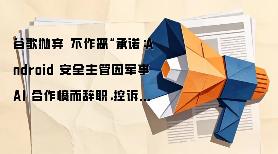 谷歌抛弃“不作恶”承诺:Android 安全主管因军事 AI 合作愤而辞职,控诉公司丧失道德底线