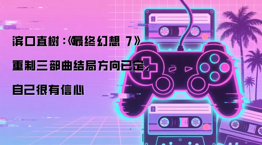 滨口直树:《最终幻想 7》重制三部曲结局方向已定,自己很有信心