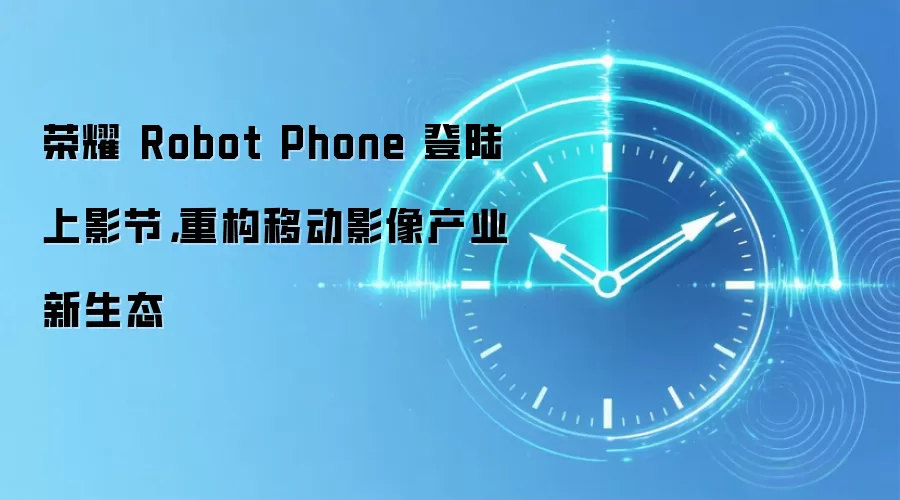 荣耀 Robot Phone 登陆上影节,重构移动影像产业新生态