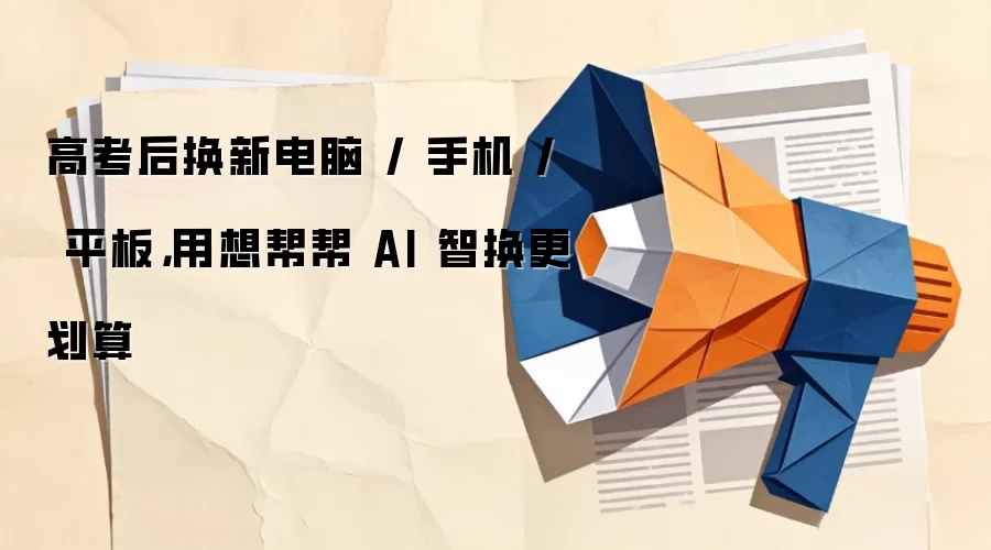 高考后换新电脑 / 手机 / 平板,用想帮帮 AI 智换更划算