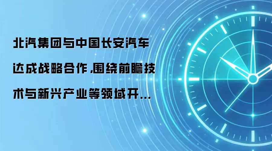 北汽集团与中国长安汽车达成战略合作,围绕前瞻技术与新兴产业等领域开展合作协同