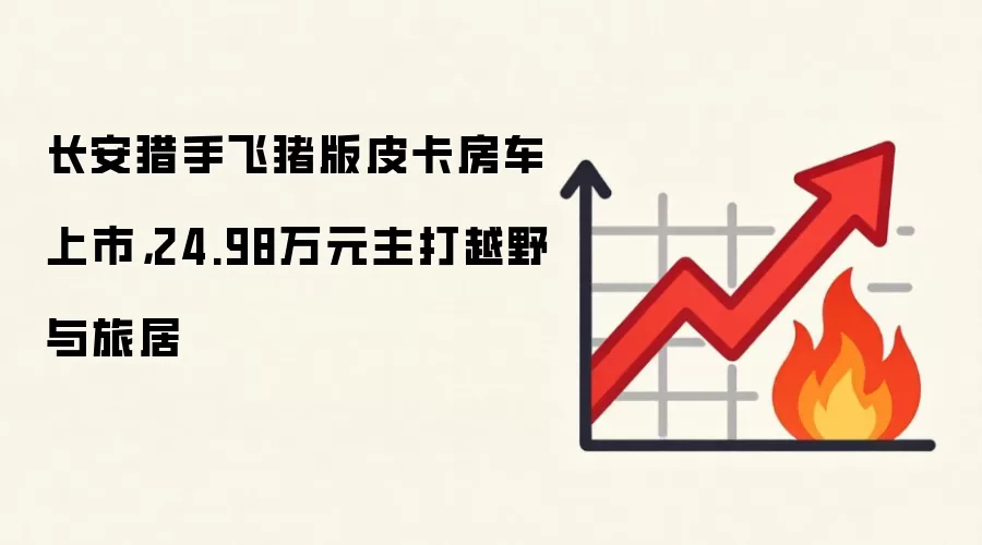 长安猎手飞猪版皮卡房车上市，24.98万元主打越野与旅居