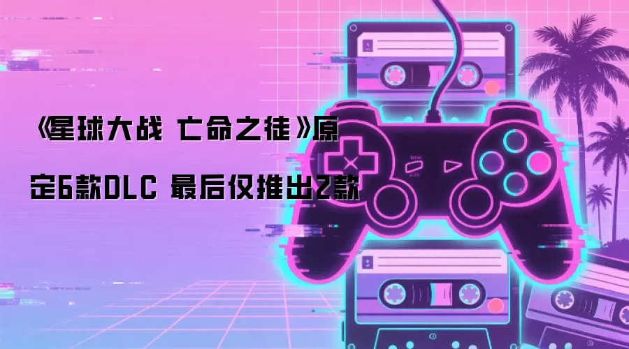 《星球大战 亡命之徒》原定6款DLC 最后仅推出2款