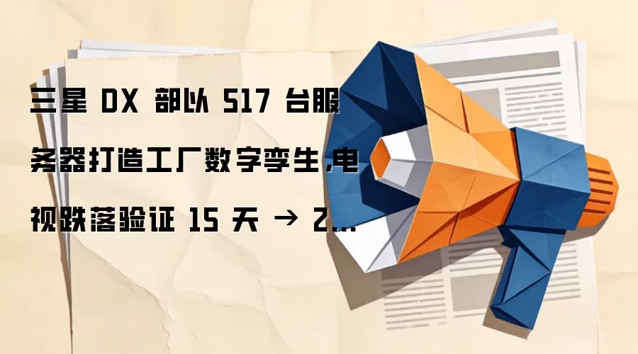 三星 DX 部以 517 台服务器打造工厂数字孪生,电视跌落验证 15 天 → 2 天