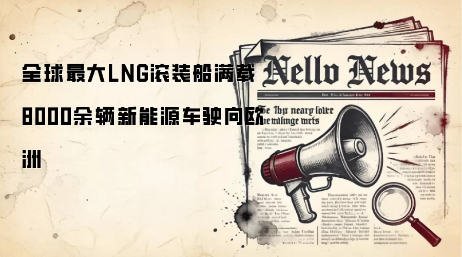 全球最大LNG滚装船满载8000余辆新能源车驶向欧洲