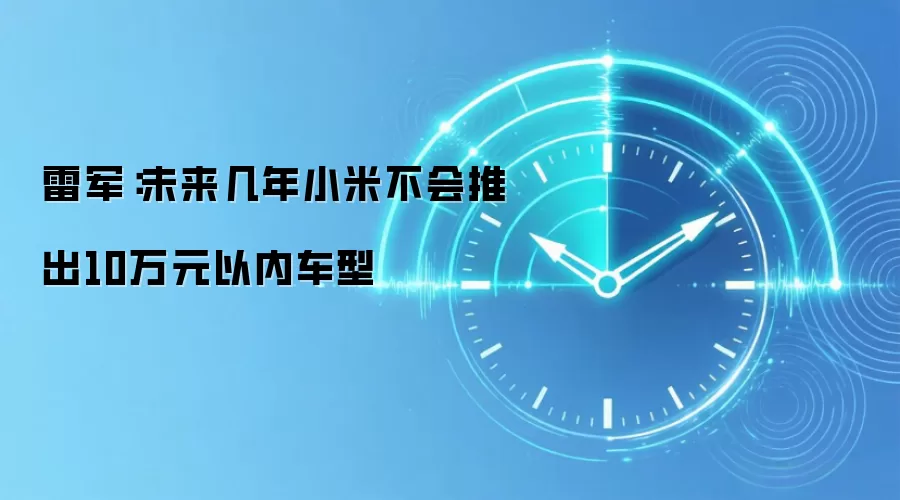 雷军:未来几年小米不会推出10万元以内车型
