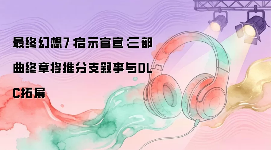 最终幻想7:启示官宣:三部曲终章将推分支叙事与DLC拓展