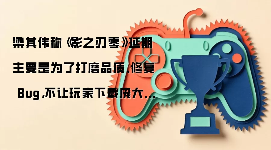 梁其伟称《影之刃零》延期主要是为了打磨品质、修复 Bug,不让玩家下载庞大首发补丁