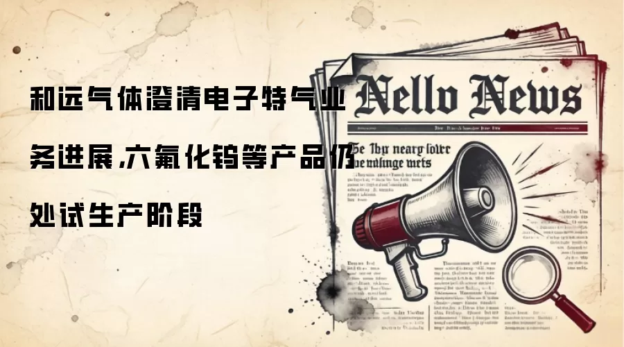 和远气体澄清电子特气业务进展,六氟化钨等产品仍处试生产阶段