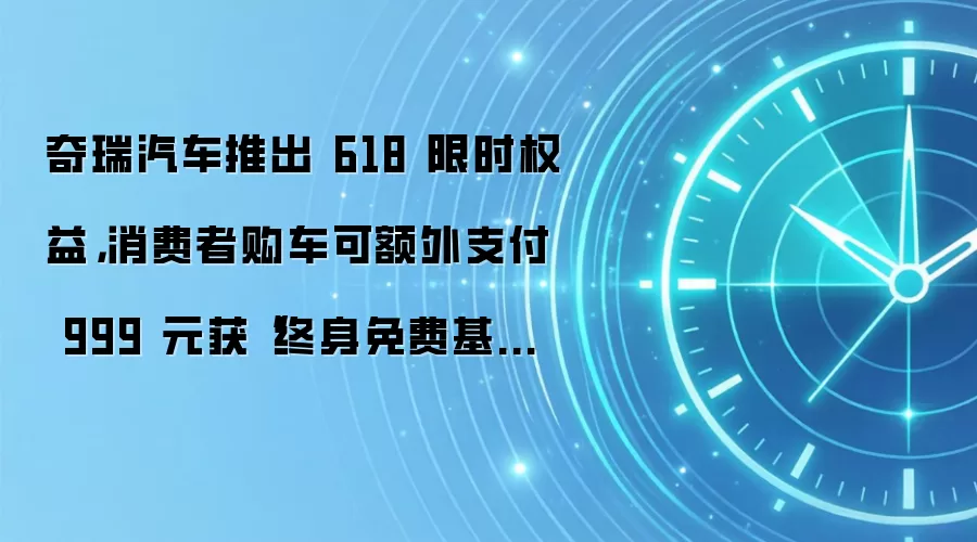 奇瑞汽车推出 618 限时权益,消费者购车可额外支付 999 元获“终身免费基础保养”