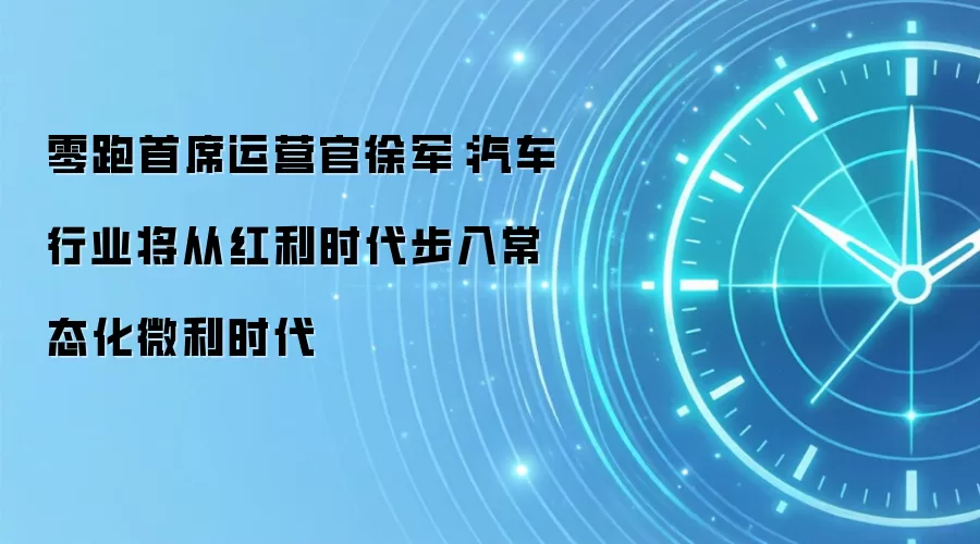 零跑首席运营官徐军:汽车行业将从红利时代步入常态化微利时代