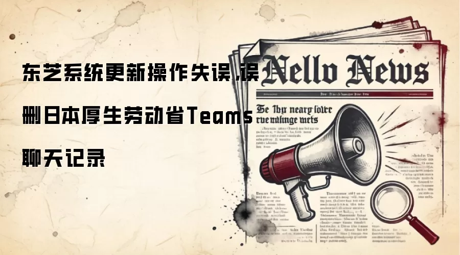 东芝系统更新操作失误,误删日本厚生劳动省Teams聊天记录