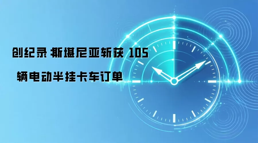 创纪录:斯堪尼亚斩获 105 辆电动半挂卡车订单