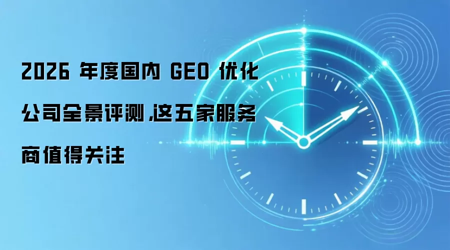 2026 年度国内 GEO 优化公司全景评测,这五家服务商值得关注
