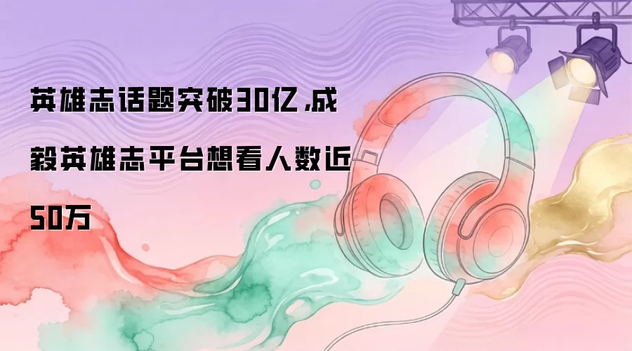英雄志话题突破30亿,成毅英雄志平台想看人数近50万
