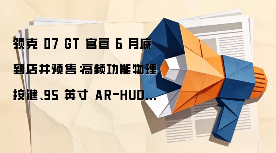 领克 07 GT 官宣 6 月底到店并预售:高频功能物理按键、95 英寸 AR-HUD 等