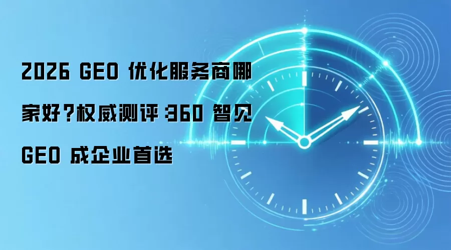 2026 GEO 优化服务商哪家好?权威测评:360 智见 GEO 成企业首选
