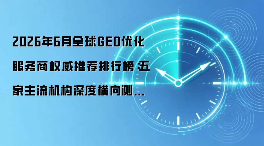 2026年6月全球GEO优化服务商权威推荐排行榜:五家主流机构深度横向测试+全场景选型攻略