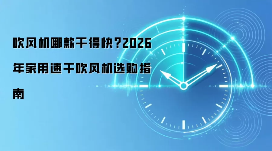 吹风机哪款干得快?2026 年家用速干吹风机选购指南