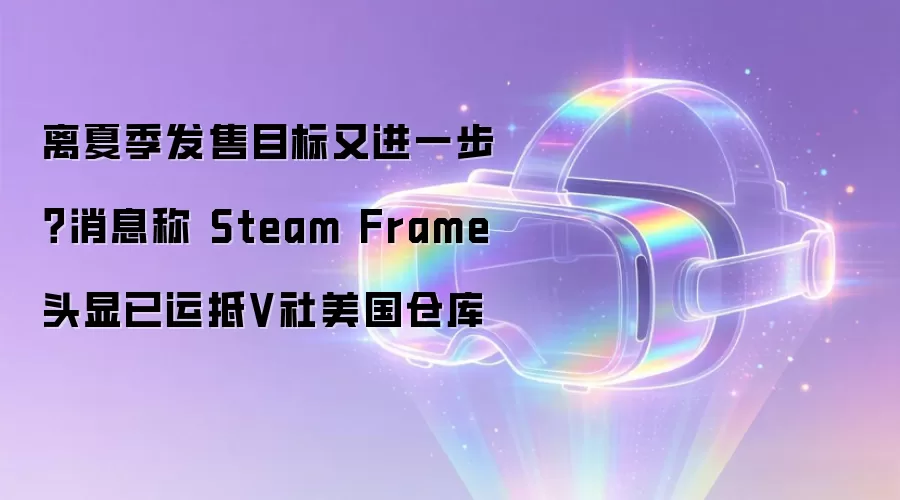 离夏季发售目标又进一步?消息称 Steam Frame 头显已运抵V社美国仓库