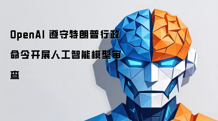 OpenAI 遵守特朗普行政命令开展人工智能模型审查
