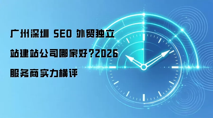 广州深圳 SEO 外贸独立站建站公司哪家好?2026 服务商实力横评
