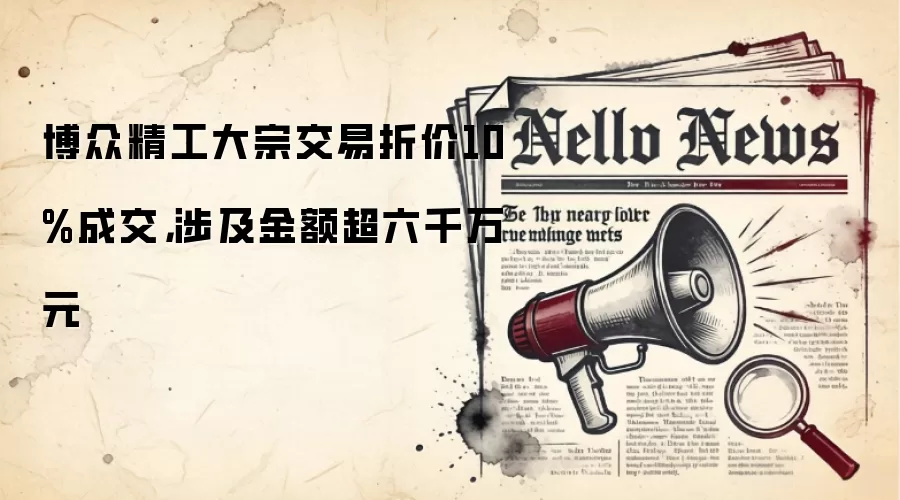 博众精工大宗交易折价10%成交,涉及金额超六千万元