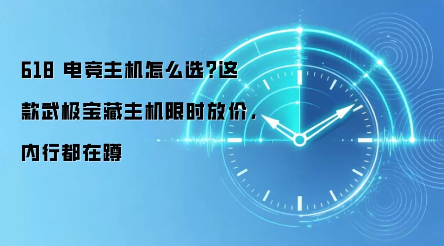 618 电竞主机怎么选?这款武极宝藏主机限时放价,内行都在蹲