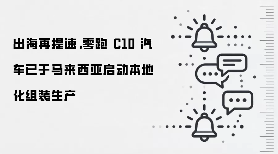 出海再提速,零跑 C10 汽车已于马来西亚启动本地化组装生产